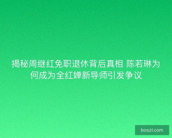 揭秘周继红免职退休背后真相 陈若琳为何成为全红婵新导师引发争议