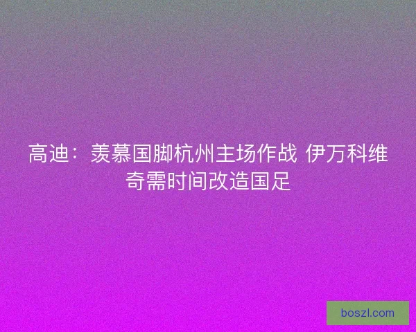高迪：羡慕国脚杭州主场作战 伊万科维奇需时间改造国足