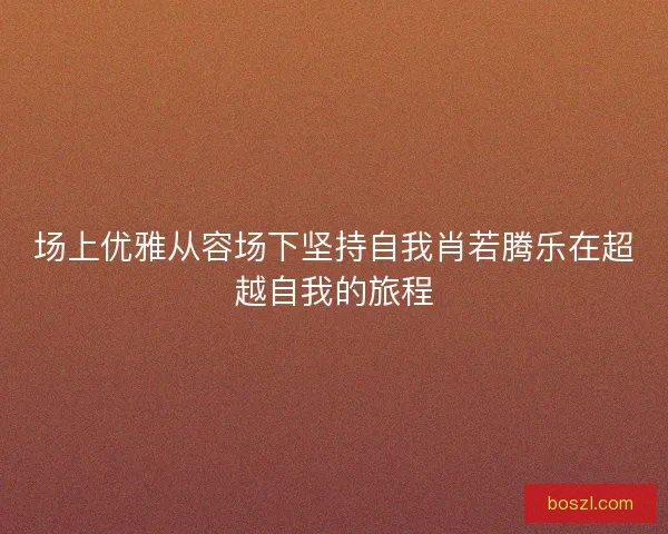 场上优雅从容场下坚持自我肖若腾乐在超越自我的旅程