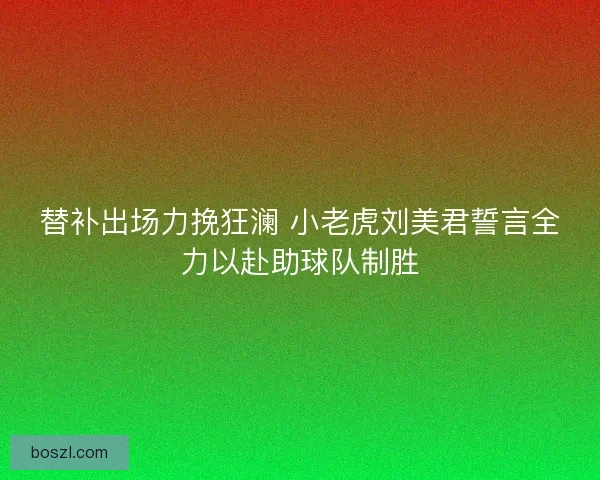替补出场力挽狂澜 小老虎刘美君誓言全力以赴助球队制胜