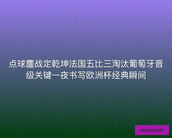 点球鏖战定乾坤法国五比三淘汰葡萄牙晋级关键一夜书写欧洲杯经典瞬间