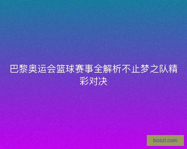 巴黎奥运会篮球赛事全解析不止梦之队精彩对决